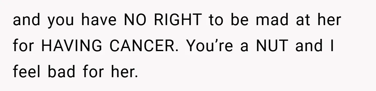 and you have NO RIGHT to be mad at her for HAVING CANCER. You’re a NUT and I feel bad for her.