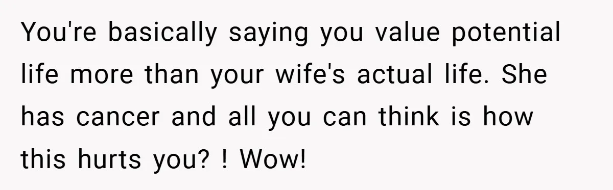 You're basically saying you value potential life more than your wife's actual life. She has cancer and all you can think is how this hurts you? ! Wow!