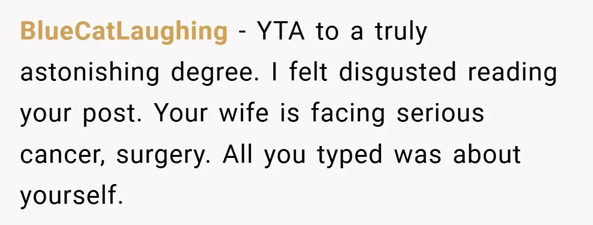 BlueCatLaughing − YTA to a truly astonishing degree. I felt disgusted reading your post. Your wife is facing serious cancer, surgery. All you typed was about yourself.