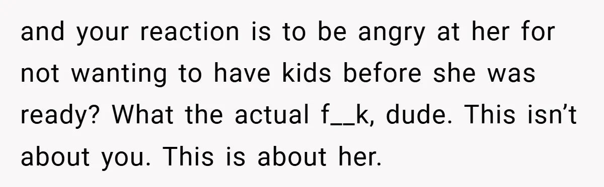 and your reaction is to be angry at her for not wanting to have kids before she was ready? What the actual f__k, dude. This isn’t about you. This is...