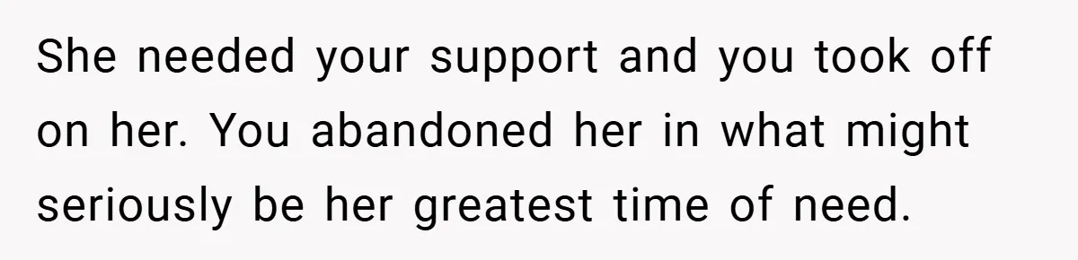 She needed your support and you took off on her. You abandoned her in what might seriously be her greatest time of need.