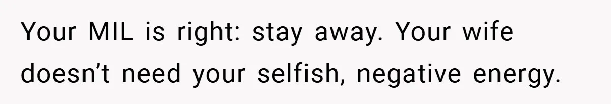 Your MIL is right: stay away. Your wife doesn’t need your selfish, negative energy.