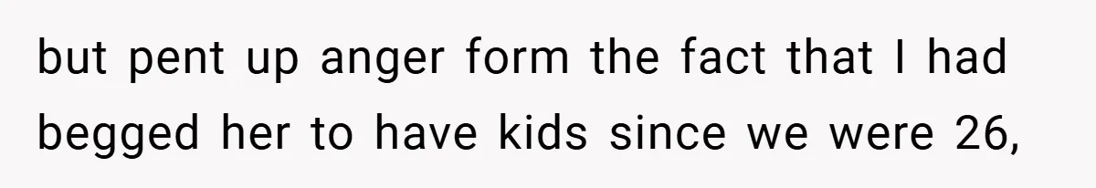but pent up anger form the fact that I had begged her to have kids since we were 26,