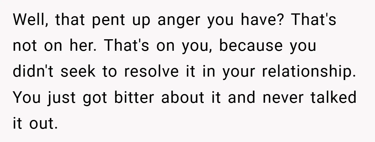 Well, that pent up anger you have? That's not on her. That's on you, because you didn't seek to resolve it in your relationship. You just got bitter about it...