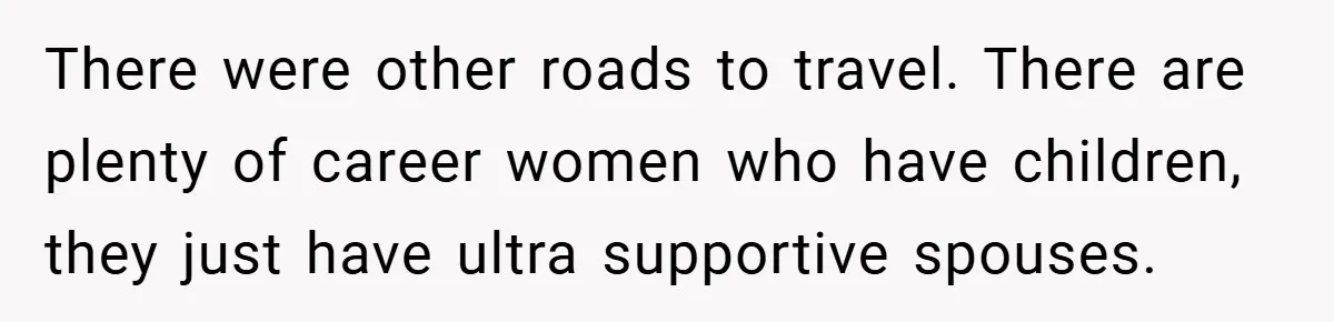 There were other roads to travel. There are plenty of career women who have children, they just have ultra supportive spouses.