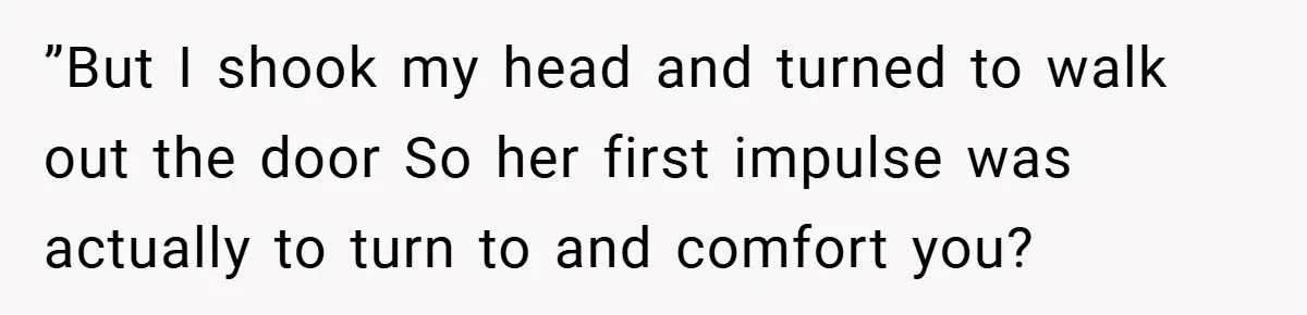 ”But I shook my head and turned to walk out the door So her first impulse was actually to turn to and comfort you?