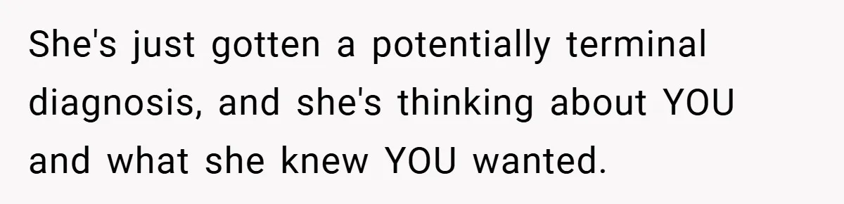 She's just gotten a potentially terminal diagnosis, and she's thinking about YOU and what she knew YOU wanted.