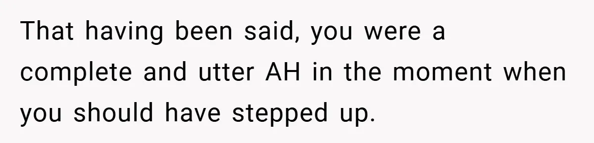 That having been said, you were a complete and utter AH in the moment when you should have stepped up.