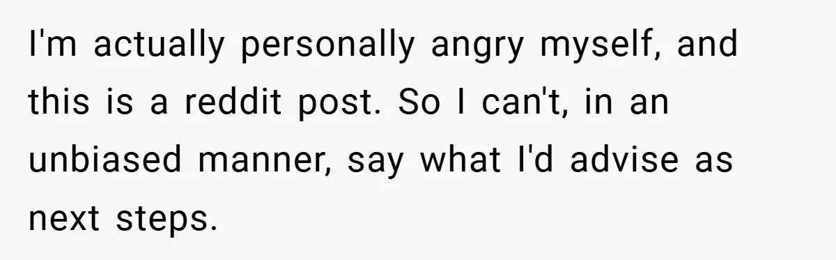 I'm actually personally angry myself, and this is a reddit post. So I can't, in an unbiased manner, say what I'd advise as next steps.