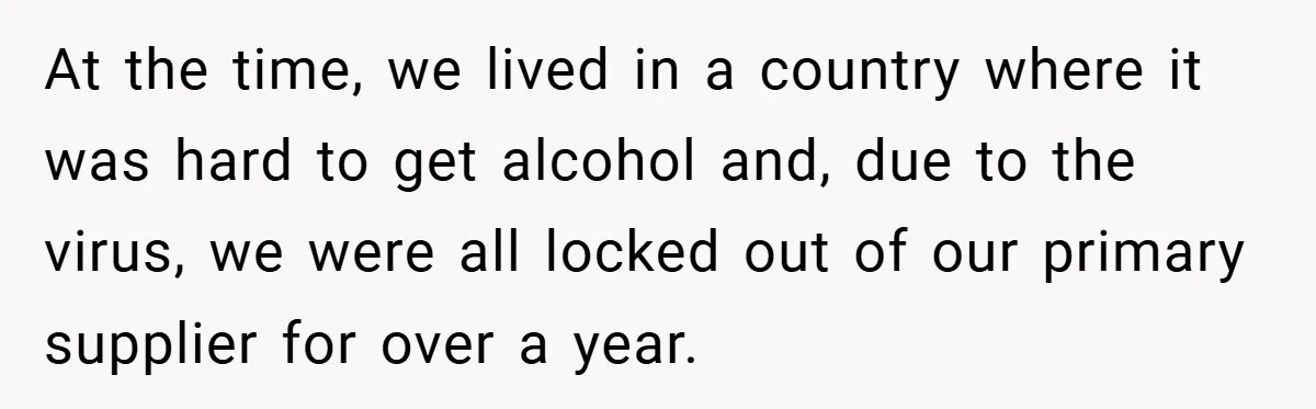 At the time, we lived in a country where it was hard to get alcohol and, due to the virus, we were all locked out of our primary supplier for...