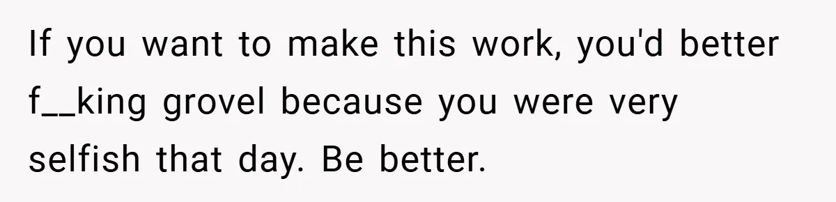 If you want to make this work, you'd better f__king grovel because you were very selfish that day. Be better.