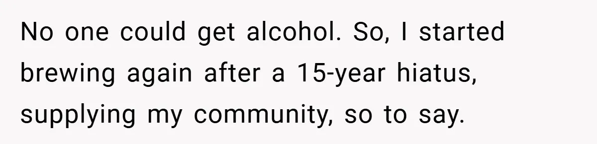 No one could get alcohol. So, I started brewing again after a 15-year hiatus, supplying my community, so to say.