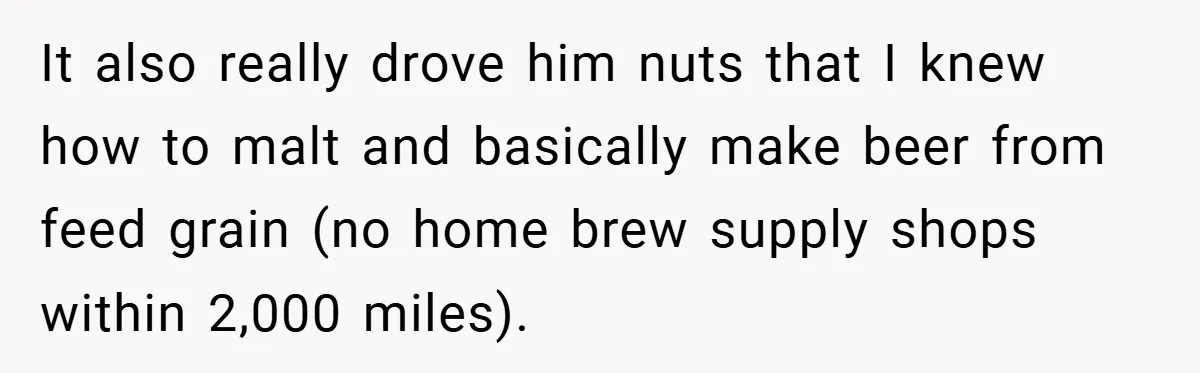 It also really drove him nuts that I knew how to malt and basically make beer from feed grain (no home brew supply shops within 2,000 miles).