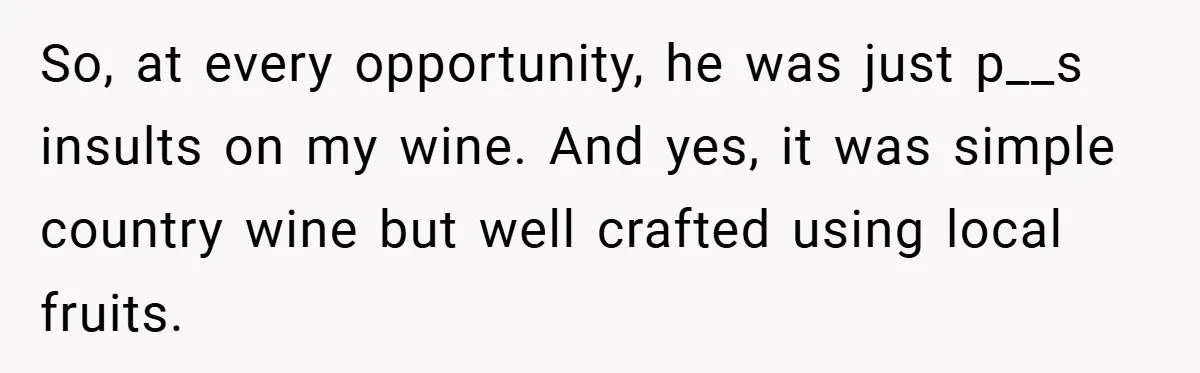 So, at every opportunity, he was just p__s insults on my wine. And yes, it was simple country wine but well crafted using local fruits.