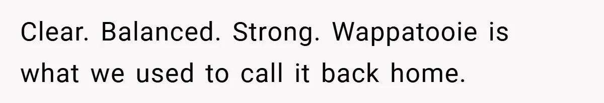 Clear. Balanced. Strong. Wappatooie is what we used to call it back home.