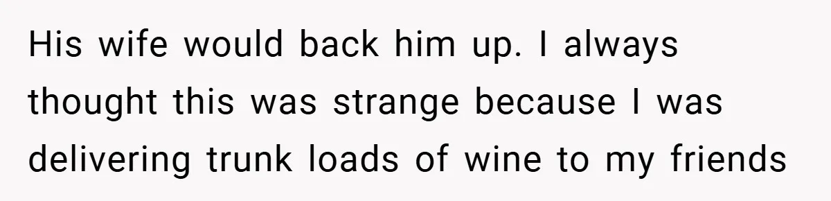 His wife would back him up. I always thought this was strange because I was delivering trunk loads of wine to my friends