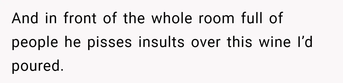 And in front of the whole room full of people he pisses insults over this wine I’d poured.
