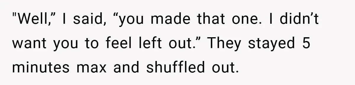 "Well,” I said, “you made that one. I didn’t want you to feel left out.” They stayed 5 minutes max and shuffled out.