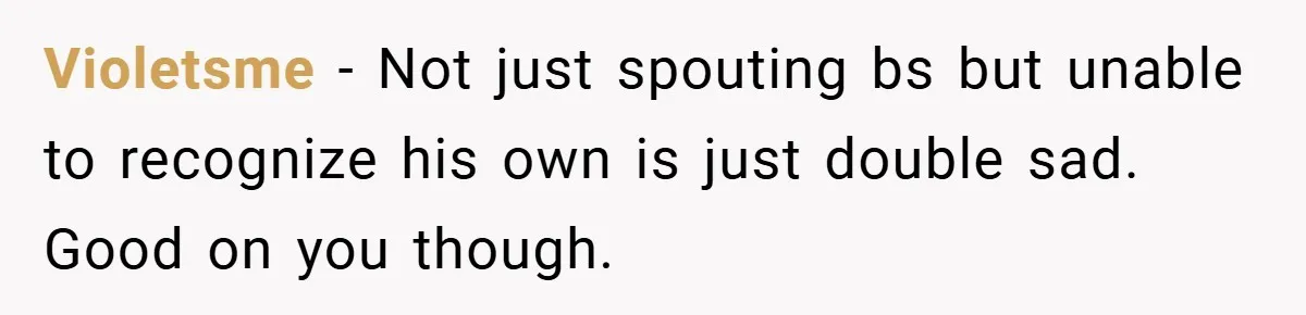 Violetsme − Not just spouting bs but unable to recognize his own is just double sad. Good on you though.
