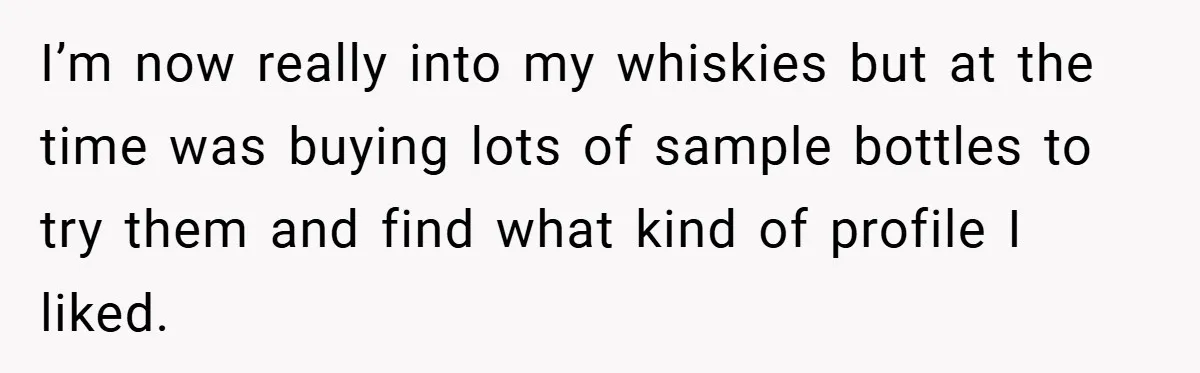 I’m now really into my whiskies but at the time was buying lots of sample bottles to try them and find what kind of profile I liked.