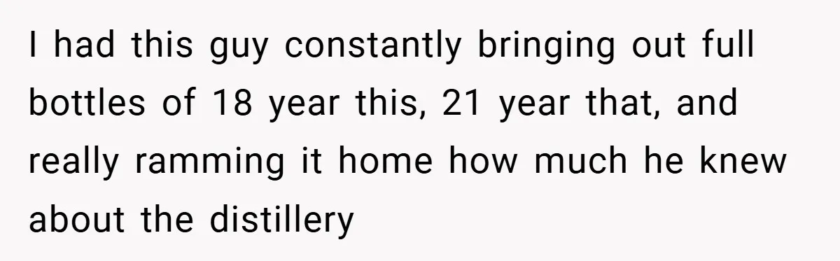 I had this guy constantly bringing out full bottles of 18 year this, 21 year that, and really ramming it home how much he knew about the distillery