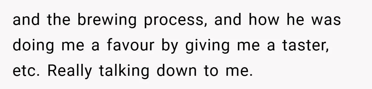 and the brewing process, and how he was doing me a favour by giving me a taster, etc. Really talking down to me.