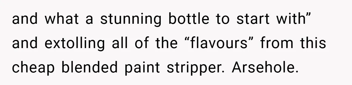 and what a stunning bottle to start with” and extolling all of the “flavours” from this cheap blended paint stripper. Arsehole.