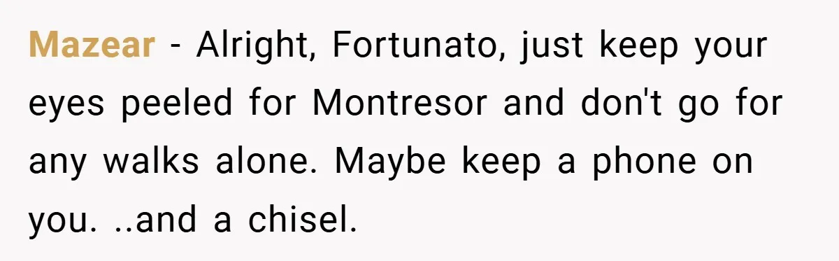 Mazear − Alright, Fortunato, just keep your eyes peeled for Montresor and don't go for any walks alone. Maybe keep a phone on you. ..and a chisel.