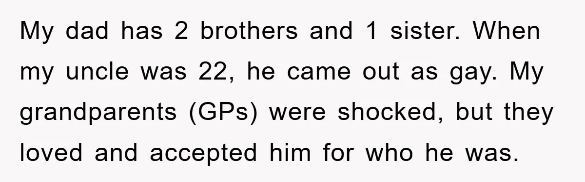 My dad has 2 brothers and 1 sister. When my uncle was 22, he came out as gay. My grandparents (GPs) were shocked, but they loved and accepted him for...