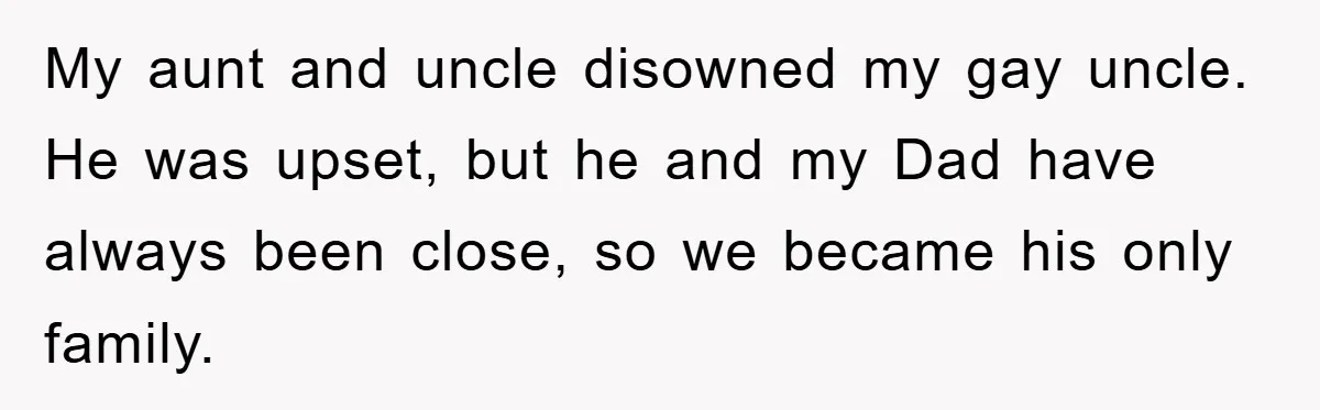 My aunt and uncle disowned my gay uncle. He was upset, but he and my Dad have always been close, so we became his only family.