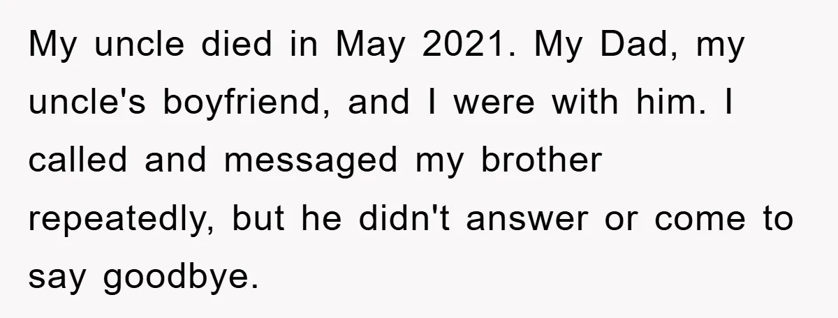 My uncle died in May 2021. My Dad, my uncle's boyfriend, and I were with him. I called and messaged my brother repeatedly, but he didn't answer or come to...