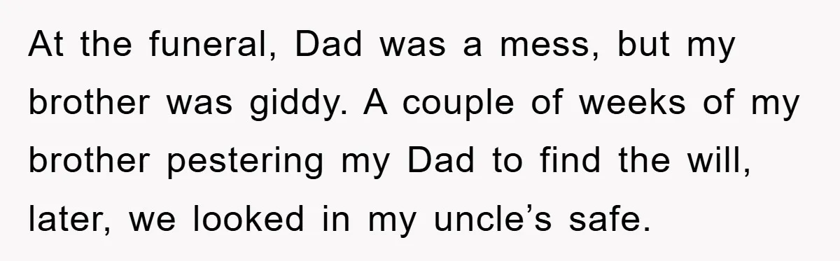 At the funeral, Dad was a mess, but my brother was giddy. A couple of weeks of my brother pestering my Dad to find the will, later, we looked in...