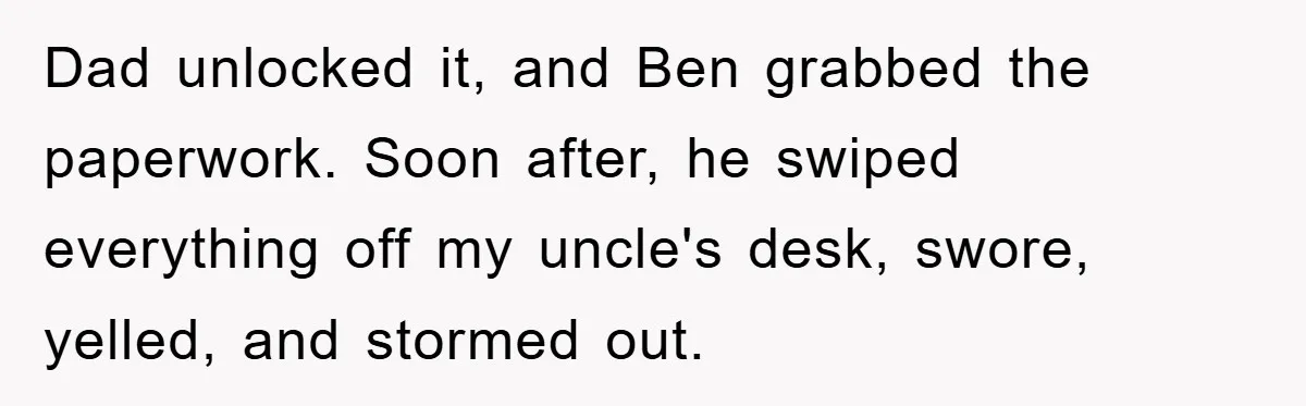 Dad unlocked it, and Ben grabbed the paperwork. Soon after, he swiped everything off my uncle's desk, swore, yelled, and stormed out.
