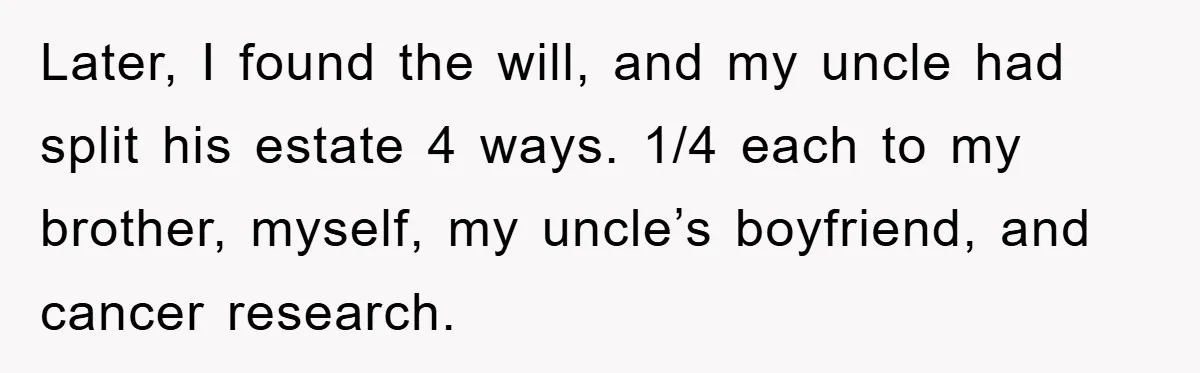 Later, I found the will, and my uncle had split his estate 4 ways. 1/4 each to my brother, myself, my uncle’s boyfriend, and cancer research.