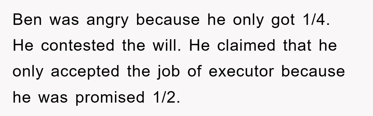 Ben was angry because he only got 1/4. He contested the will. He claimed that he only accepted the job of executor because he was promised 1/2.