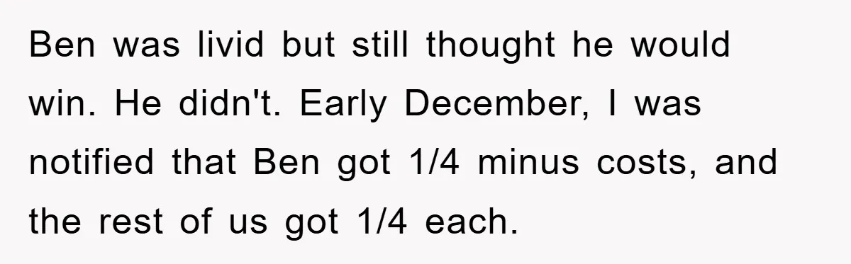 Ben was livid but still thought he would win. He didn't. Early December, I was notified that Ben got 1/4 minus costs, and the rest of us got 1/4 each.