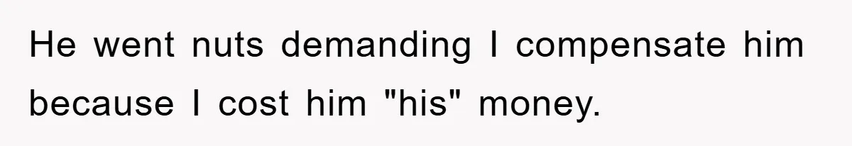 He went nuts demanding I compensate him because I cost him "his" money.