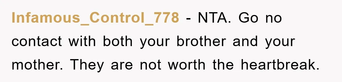 Infamous_Control_778 − NTA. Go no contact with both your brother and your mother. They are not worth the heartbreak.