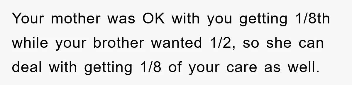 Your mother was OK with you getting 1/8th while your brother wanted 1/2, so she can deal with getting 1/8 of your care as well.