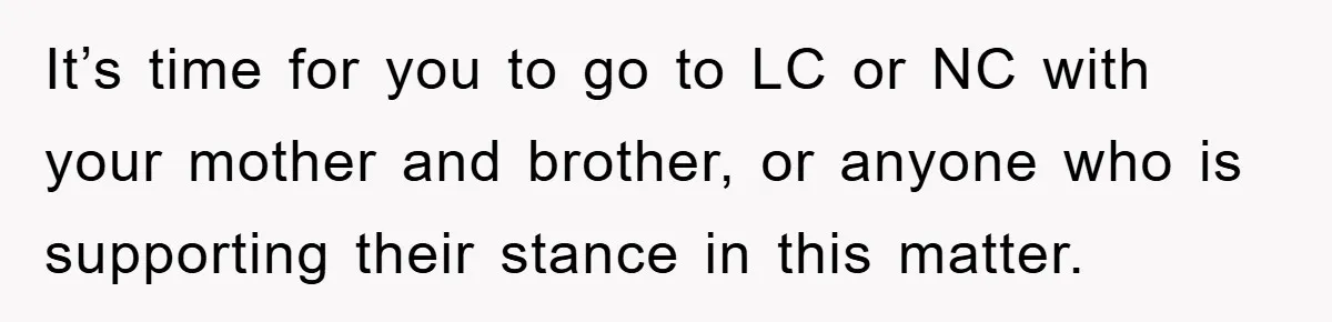 It’s time for you to go to LC or NC with your mother and brother, or anyone who is supporting their stance in this matter.