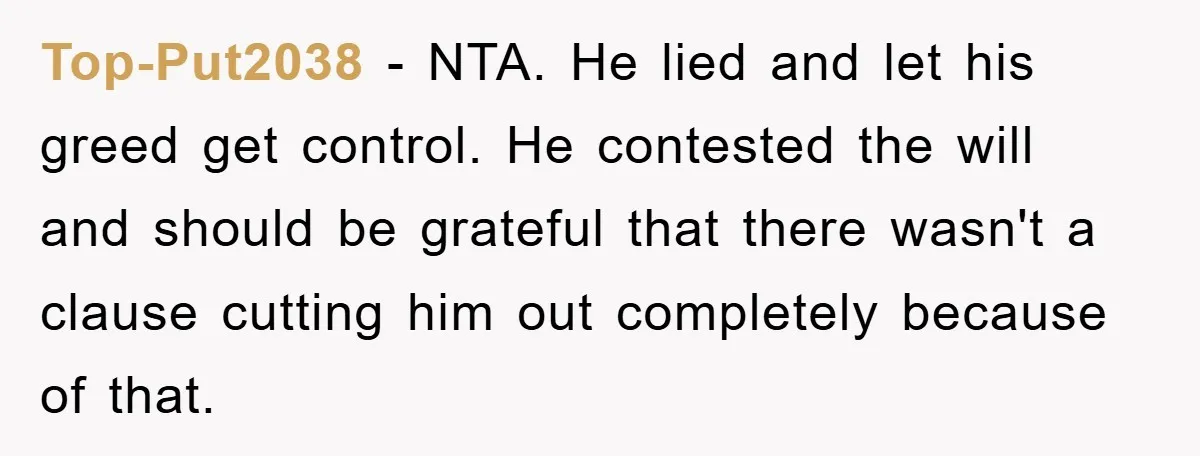 Top-Put2038 − NTA. He lied and let his greed get control. He contested the will and should be grateful that there wasn't a clause cutting him out completely because of...