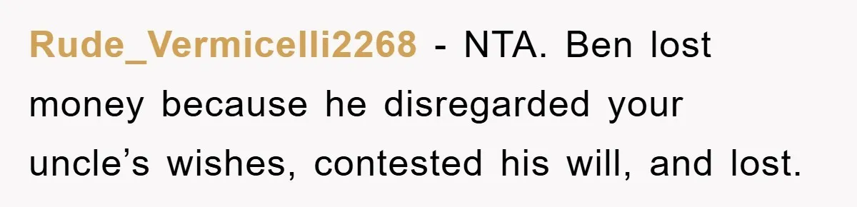 Rude_Vermicelli2268 − NTA. Ben lost money because he disregarded your uncle’s wishes, contested his will, and lost.