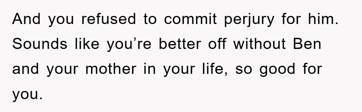 And you refused to commit perjury for him. Sounds like you’re better off without Ben and your mother in your life, so good for you.