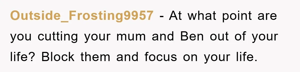 Outside_Frosting9957 − At what point are you cutting your mum and Ben out of your life? Block them and focus on your life.