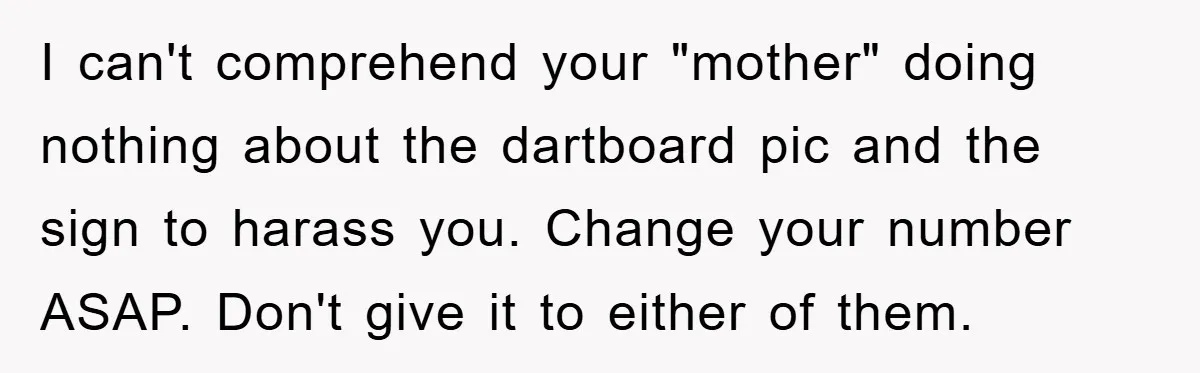 I can't comprehend your "mother" doing nothing about the dartboard pic and the sign to harass you. Change your number ASAP. Don't give it to either of them.