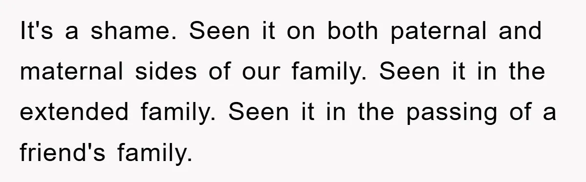 It's a shame. Seen it on both paternal and maternal sides of our family. Seen it in the extended family. Seen it in the passing of a friend's family.