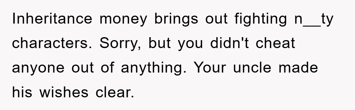 Inheritance money brings out fighting n__ty characters. Sorry, but you didn't cheat anyone out of anything. Your uncle made his wishes clear.