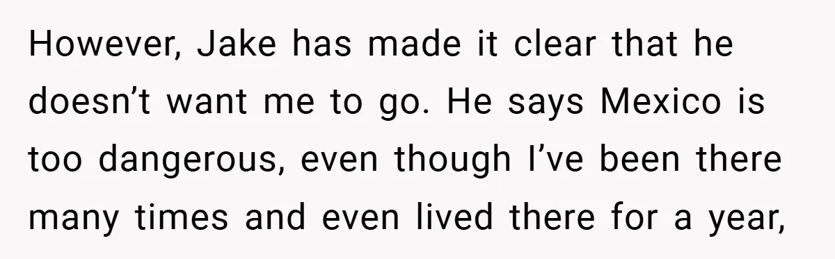 A Woman Ransacks Her Boyfriend’s Apartment After Her Passport Vanishes - and the Truth Leaves Everyone Stunned However, Jake has made it clear that he doesn’t want me to go. He says Mexico is too dangerous, even though I’ve been there many times and even lived there...