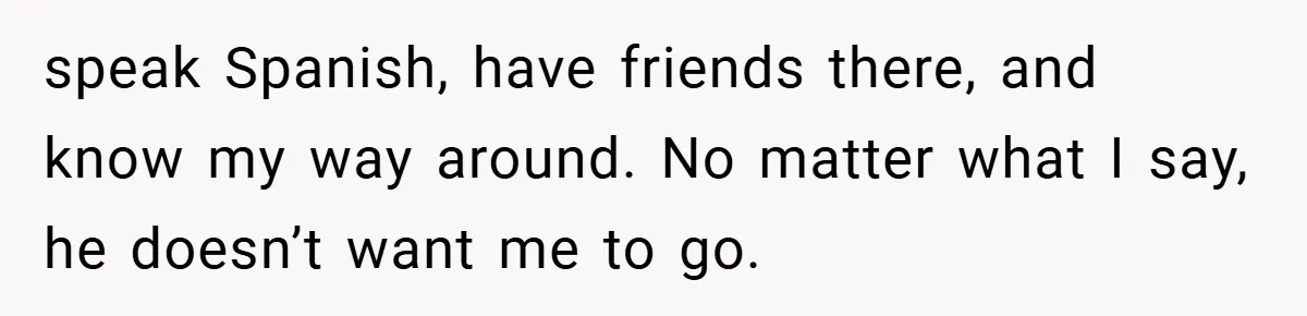 A Woman Ransacks Her Boyfriend’s Apartment After Her Passport Vanishes - and the Truth Leaves Everyone Stunned speak Spanish, have friends there, and know my way around. No matter what I say, he doesn’t want me to go.