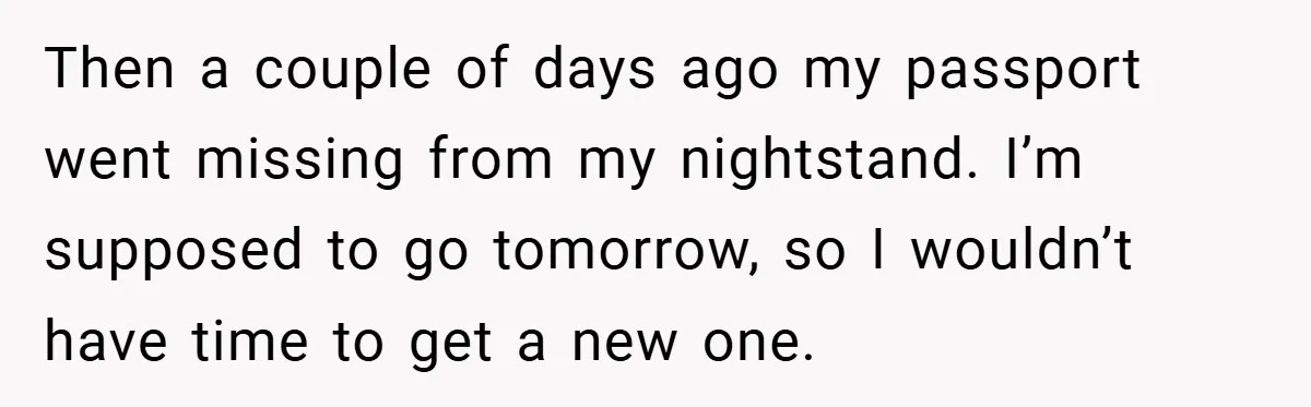 A Woman Ransacks Her Boyfriend’s Apartment After Her Passport Vanishes - and the Truth Leaves Everyone Stunned Then a couple of days ago my passport went missing from my nightstand. I’m supposed to go tomorrow, so I wouldn’t have time to get a new one.